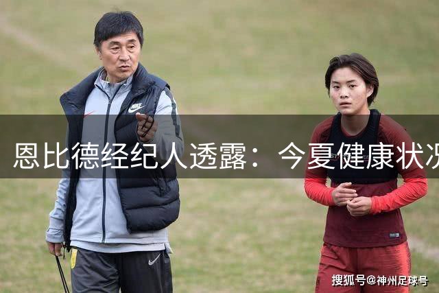 恩比德经纪人透露：今夏健康状况理想，创近年最佳状态