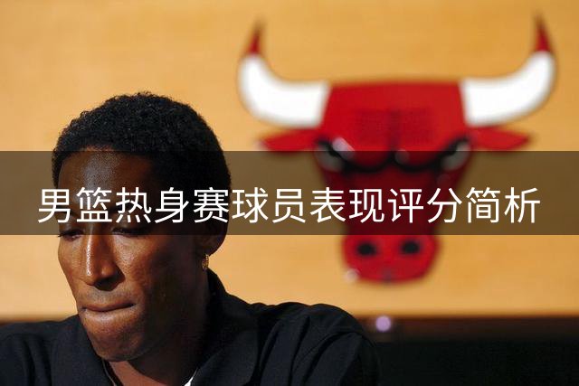 男篮热身赛球员表现评分简析